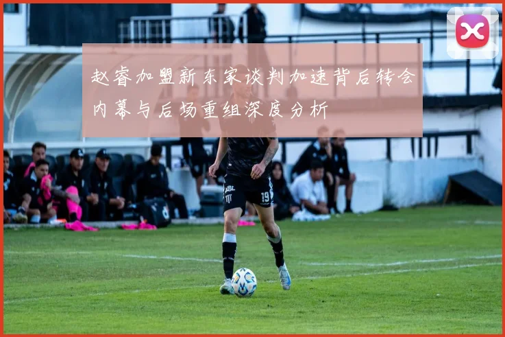 赵睿加盟新东家谈判加速背后转会内幕与后场重组深度分析