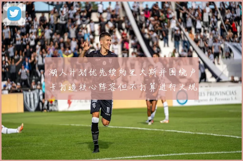 湖人计划优先续约里夫斯并围绕卢卡打造核心阵容但不打算进行大规模重建