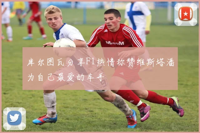库尔图瓦分享F1热情称赞维斯塔潘为自己最爱的车手
