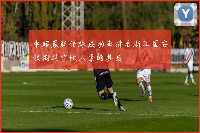 中超最新传球成功率排名浙江国安领衔辽宁铁人紧随其后