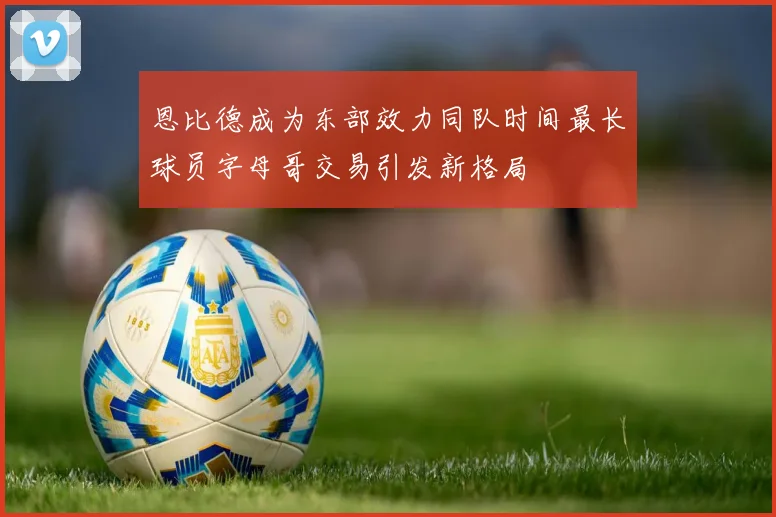 恩比德成为东部效力同队时间最长球员字母哥交易引发新格局