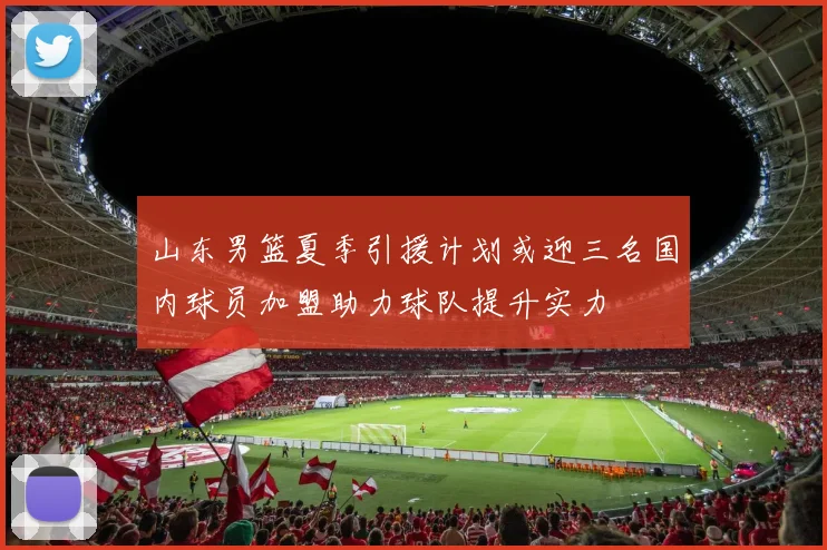 山东男篮夏季引援计划或迎三名国内球员加盟助力球队提升实力