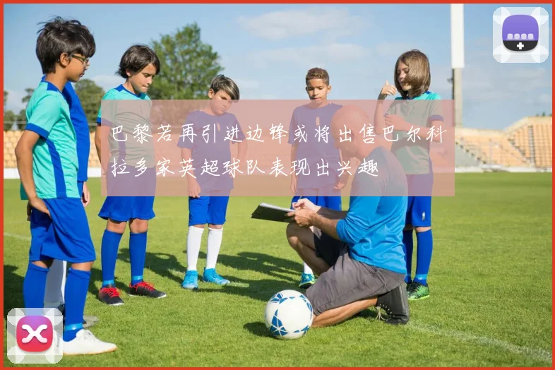 巴黎若再引进边锋或将出售巴尔科拉多家英超球队表现出兴趣