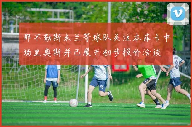 那不勒斯米兰等球队关注本菲卡中场里奥斯并已展开初步报价洽谈