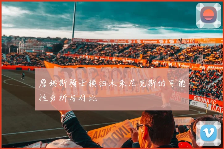 詹姆斯骑士横扫未来尼克斯的可能性分析与对比