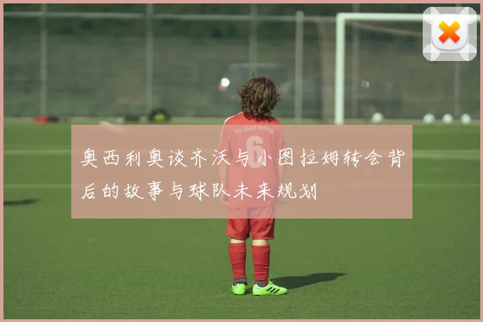 奥西利奥谈齐沃与小图拉姆转会背后的故事与球队未来规划