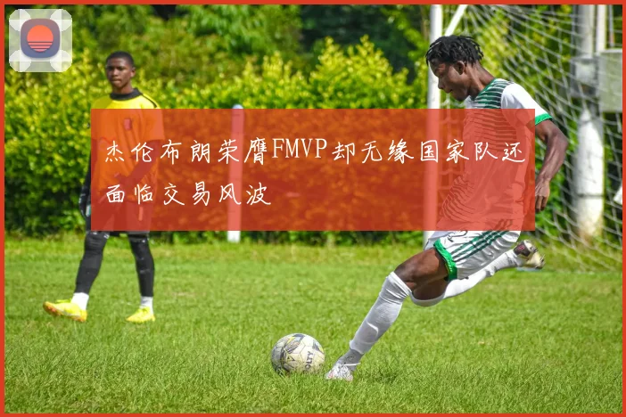 杰伦布朗荣膺FMVP却无缘国家队还面临交易风波