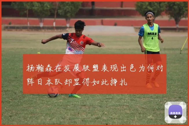 杨瀚森在发展联盟表现出色为何对阵日本队却显得如此挣扎