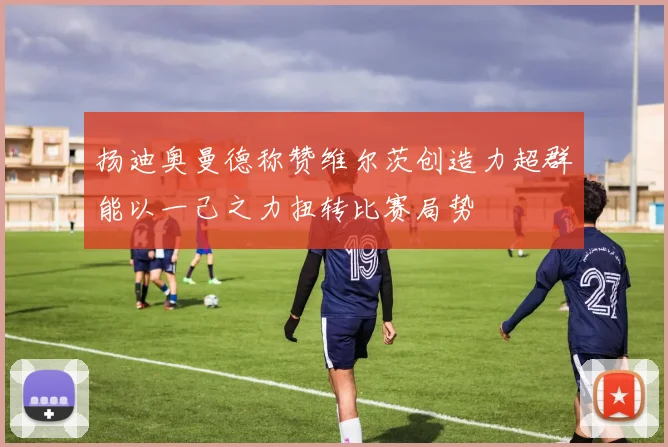 扬迪奥曼德称赞维尔茨创造力超群能以一己之力扭转比赛局势