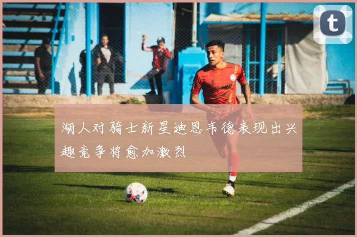 湖人对骑士新星迪恩韦德表现出兴趣竞争将愈加激烈