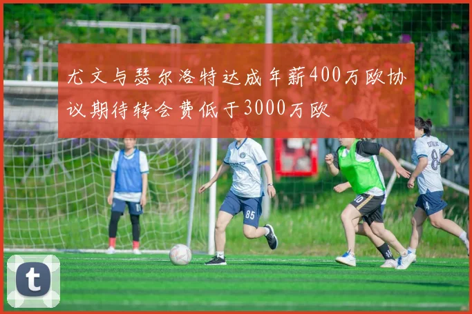 尤文与瑟尔洛特达成年薪400万欧协议期待转会费低于3000万欧