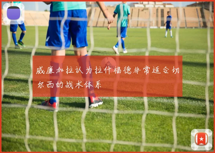 威廉加拉认为拉什福德非常适合切尔西的战术体系