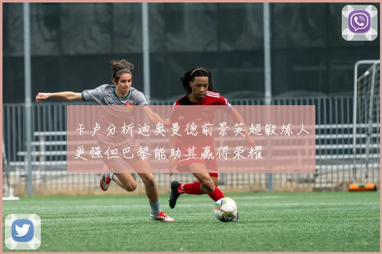 卡卢分析迪奥曼德前景英超锻炼人更强但巴黎能助其赢得荣耀
