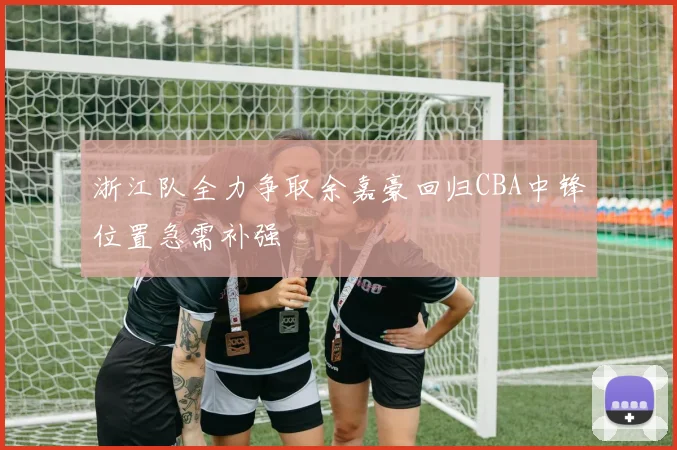 浙江队全力争取余嘉豪回归CBA中锋位置急需补强