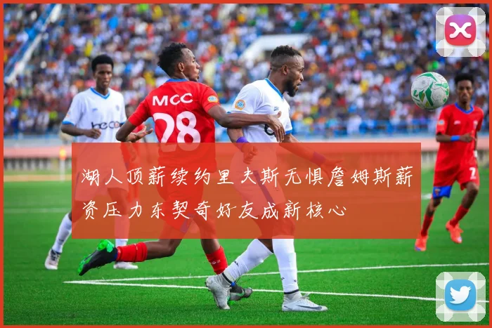 湖人顶薪续约里夫斯无惧詹姆斯薪资压力东契奇好友成新核心